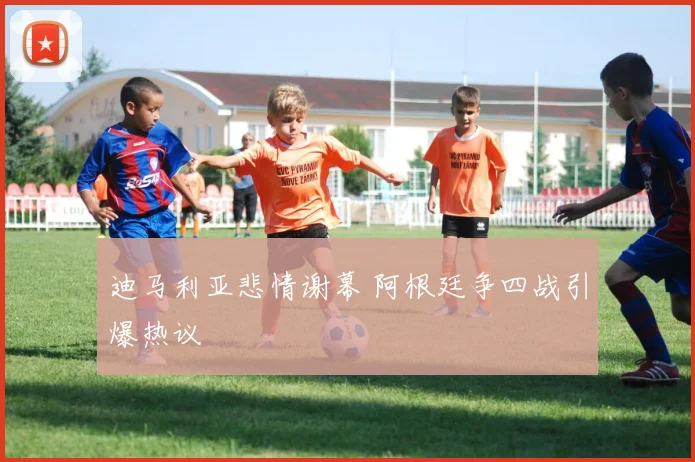 迪马利亚悲情谢幕 阿根廷争四战引爆热议