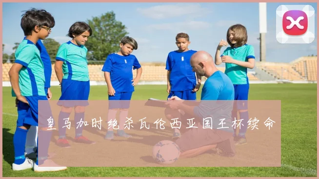 皇马加时绝杀瓦伦西亚国王杯续命