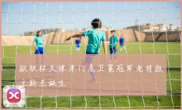 欧联杯天津津门虎卫冕冠军老将救主新王诞生
