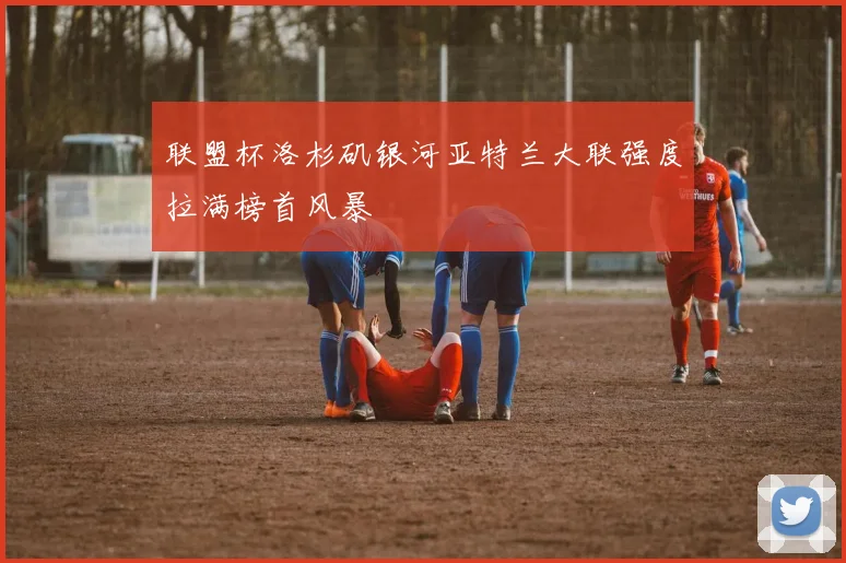 联盟杯洛杉矶银河亚特兰大联强度拉满榜首风暴