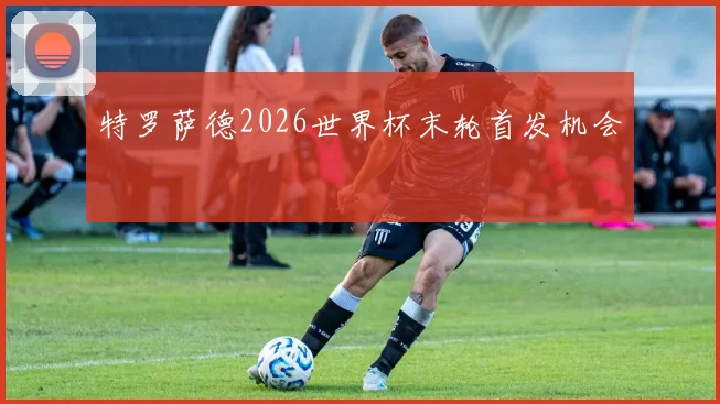 特罗萨德2026世界杯末轮首发机会 — 详细说明