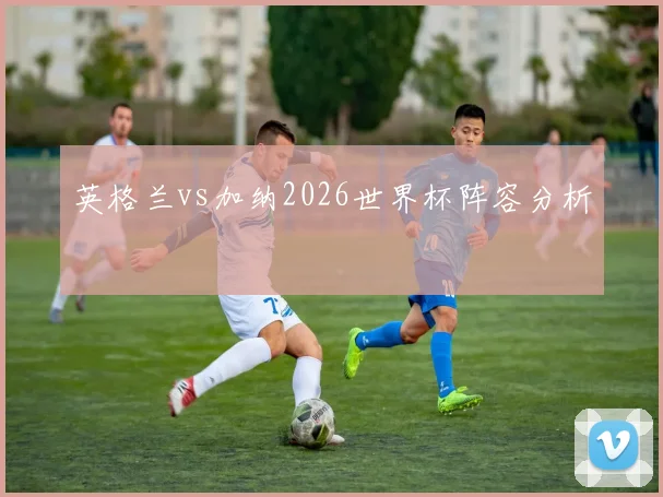 英格兰vs加纳2026世界杯阵容分析