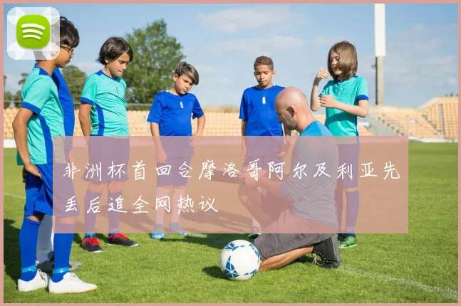 非洲杯首回合摩洛哥阿尔及利亚先丢后追全网热议