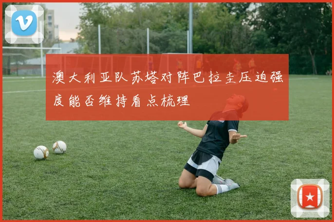 澳大利亚队苏塔对阵巴拉圭压迫强度能否维持看点梳理