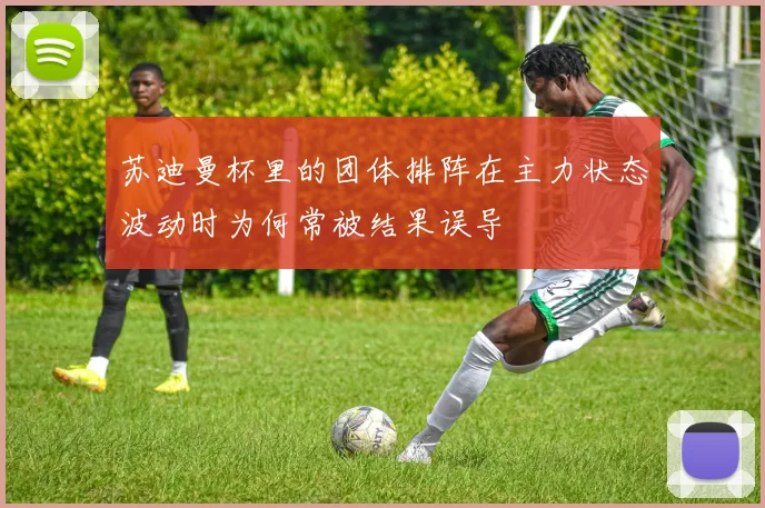 苏迪曼杯里的团体排阵在主力状态波动时为何常被结果误导