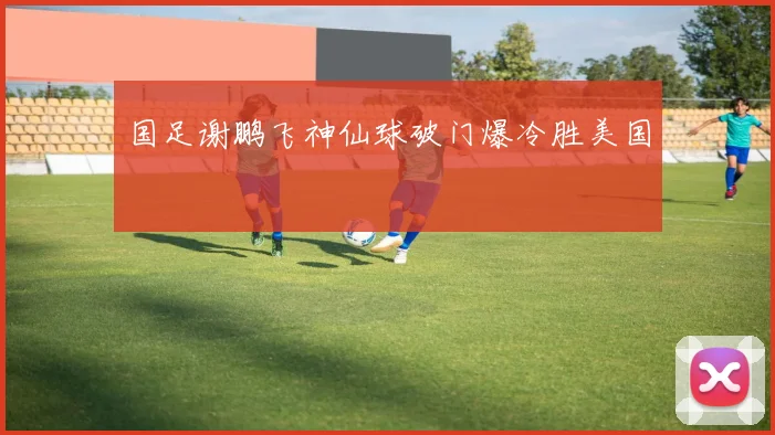 国足谢鹏飞神仙球破门爆冷胜美国