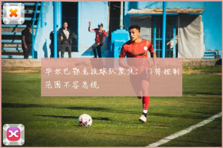 毕尔巴鄂竞技球队聚焦:门将控制范围不容忽视