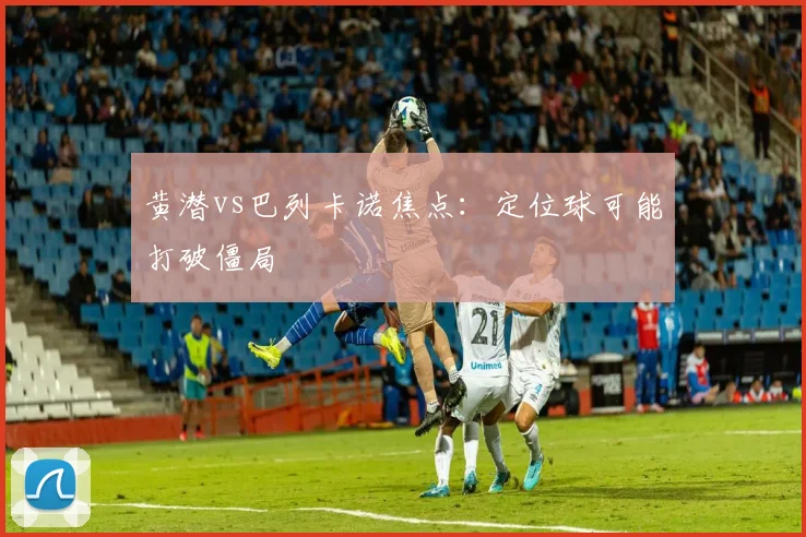 黄潜vs巴列卡诺焦点:定位球可能打破僵局