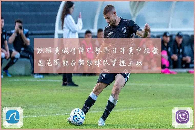 欧冠曼城对阵巴黎圣日耳曼中场覆盖范围能否帮助球队掌握主动