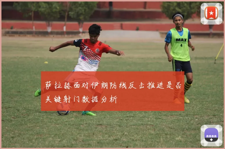 萨拉赫面对伊朗防线反击推进是否关键射门数据分析