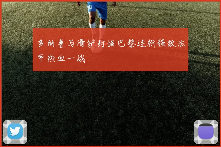 多纳鲁马滑铲封堵巴黎连斩强敌法甲热血一战