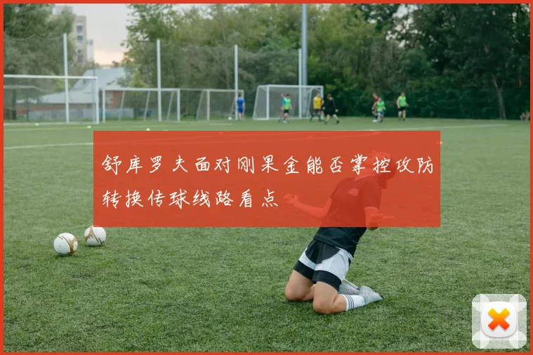 舒库罗夫面对刚果金能否掌控攻防转换传球线路看点