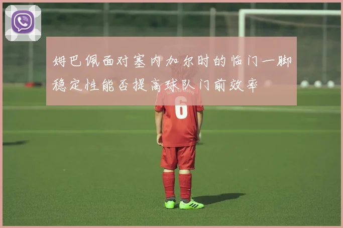 姆巴佩面对塞内加尔时的临门一脚稳定性能否提高球队门前效率