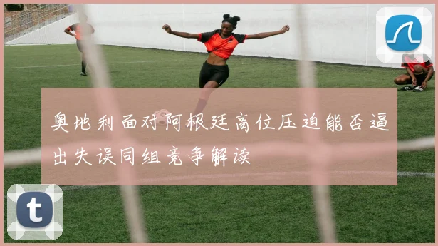 奥地利面对阿根廷高位压迫能否逼出失误同组竞争解读