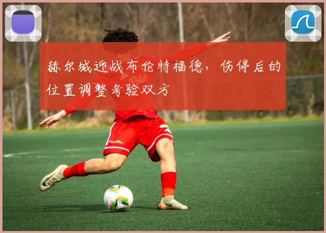 赫尔城迎战布伦特福德,伤停后的位置调整考验双方