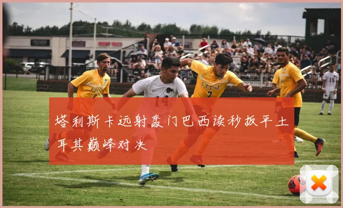 塔利斯卡远射轰门巴西读秒扳平土耳其巅峰对决