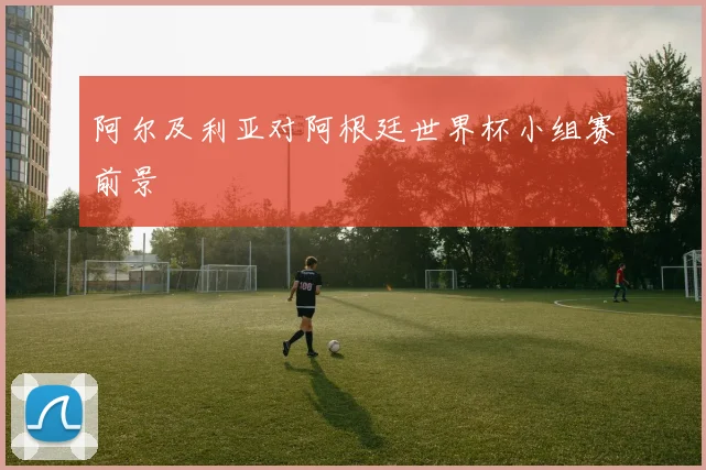 阿尔及利亚对阿根廷世界杯小组赛前景