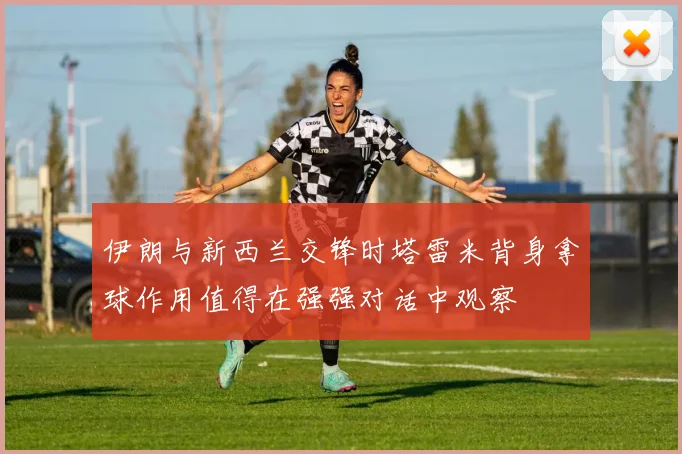 伊朗与新西兰交锋时塔雷米背身拿球作用值得在强强对话中观察