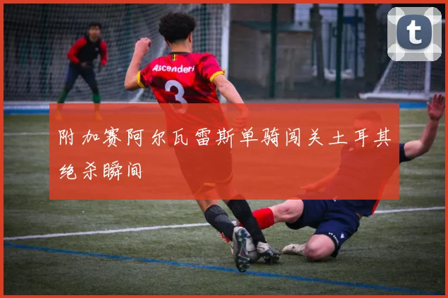 附加赛阿尔瓦雷斯单骑闯关土耳其绝杀瞬间