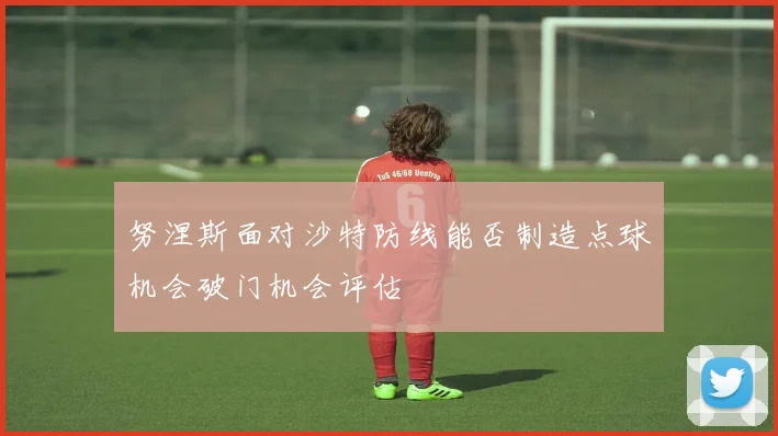 努涅斯面对沙特防线能否制造点球机会破门机会评估