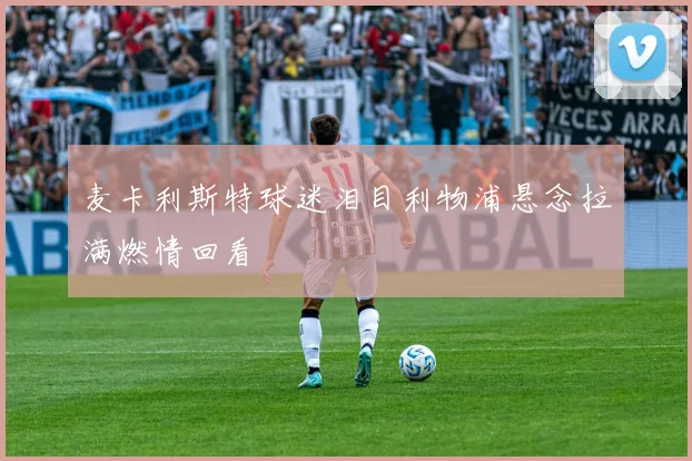 麦卡利斯特球迷泪目利物浦悬念拉满燃情回看