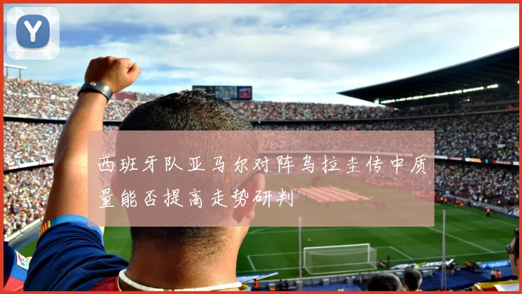 西班牙队亚马尔对阵乌拉圭传中质量能否提高走势研判