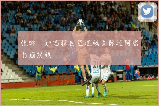 张琳芃迪巴拉巨星连线国际迈阿密打崩防线