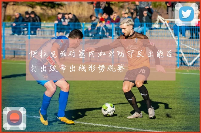 伊拉克面对塞内加尔防守反击能否打出效率出线形势观察
