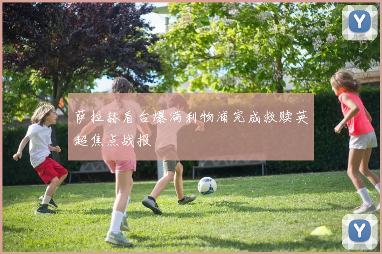 萨拉赫看台爆满利物浦完成救赎英超焦点战报