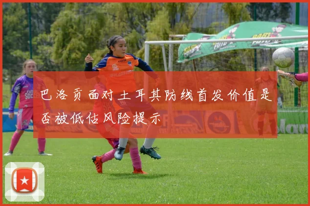巴洛贡面对土耳其防线首发价值是否被低估风险提示
