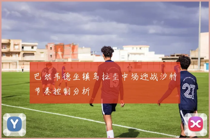 巴尔韦德坐镇乌拉圭中场迎战沙特节奏控制分析
