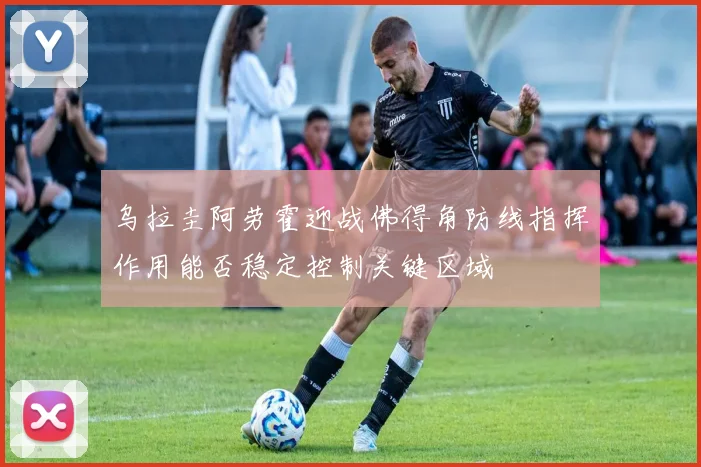 乌拉圭阿劳霍迎战佛得角防线指挥作用能否稳定控制关键区域