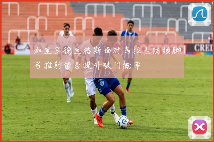 加里罗德里格斯面对乌拉圭防线脚弓推射能否提升破门概率