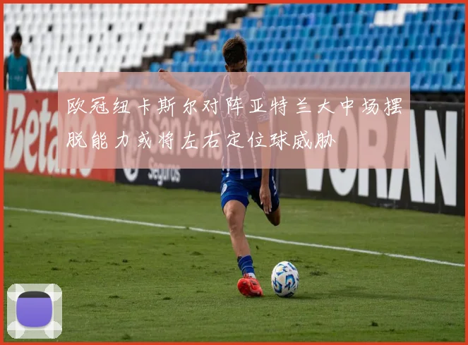 欧冠纽卡斯尔对阵亚特兰大中场摆脱能力或将左右定位球威胁