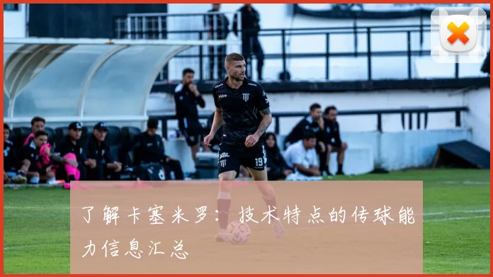 了解卡塞米罗:技术特点的传球能力信息汇总