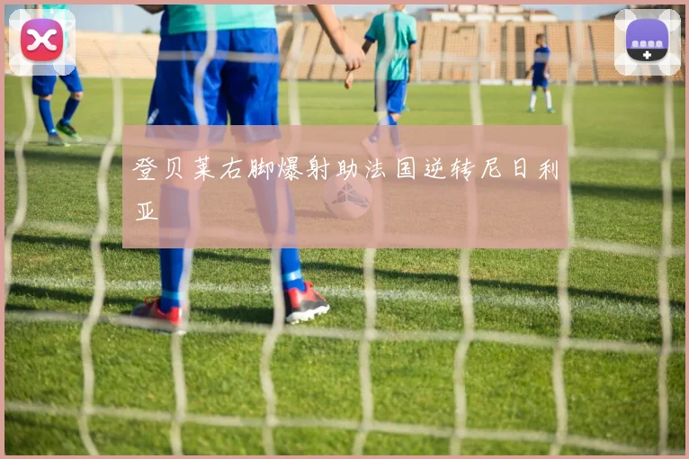 登贝莱右脚爆射助法国逆转尼日利亚