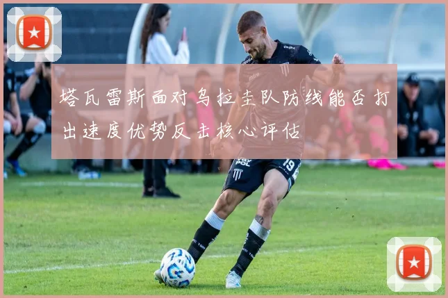 塔瓦雷斯面对乌拉圭队防线能否打出速度优势反击核心评估